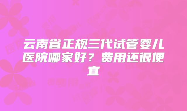 云南省正规三代试管婴儿医院哪家好?费用还很便宜