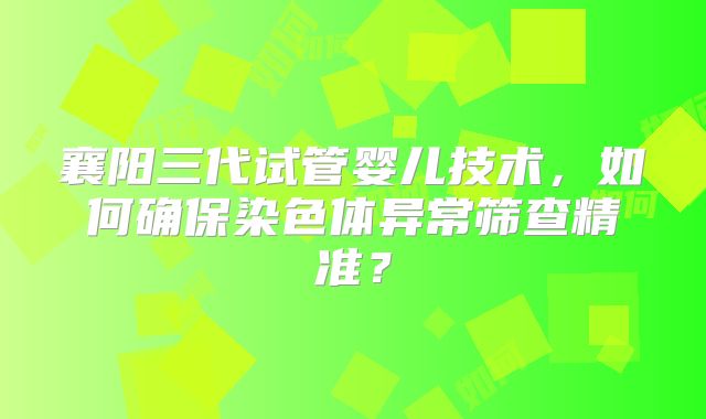 襄阳三代试管婴儿技术,如何确保染色体异常筛查精准?