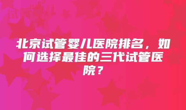 北京试管婴儿医院排名,如何选择最佳的三代试管医院?