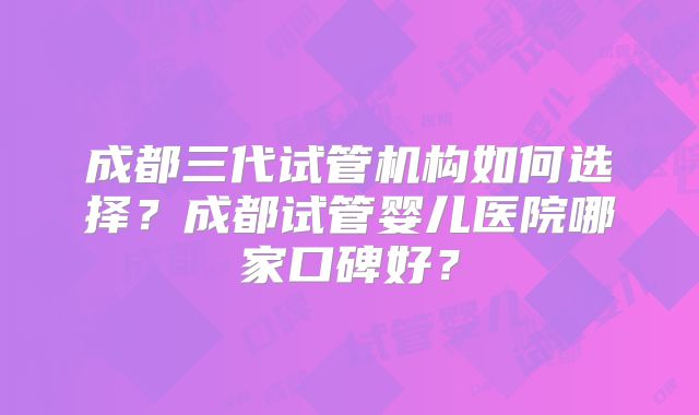 成都三代试管机构如何选择？成都试管婴儿医院哪家口碑好？