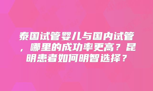 泰国试管婴儿与国内试管，哪里的成功率更高？昆明患者如何明智选择？