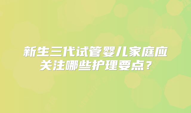 新生三代试管婴儿家庭应关注哪些护理要点?