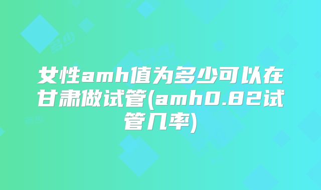 女性amh值为多少可以在甘肃做试管(amh0.82试管几率)