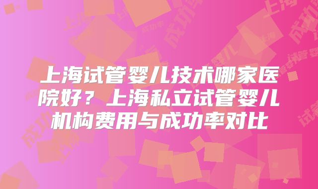 上海试管婴儿技术哪家医院好？上海私立试管婴儿机构费用与成功率对比