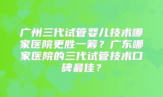 广州三代试管婴儿技术哪家医院更胜一筹?广东哪家医院的三代试管技术口碑最佳?