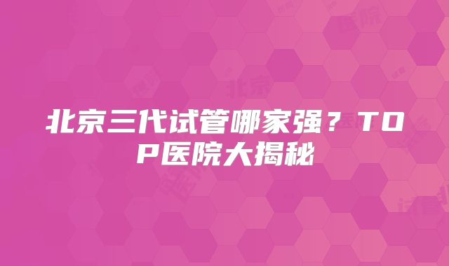 北京三代试管哪家强?TOP医院大揭秘