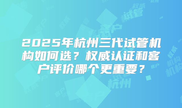 2025年杭州三代试管机构如何选?权威认证和客户评价哪个更重要?