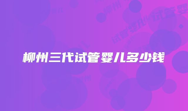 柳州三代试管婴儿多少钱