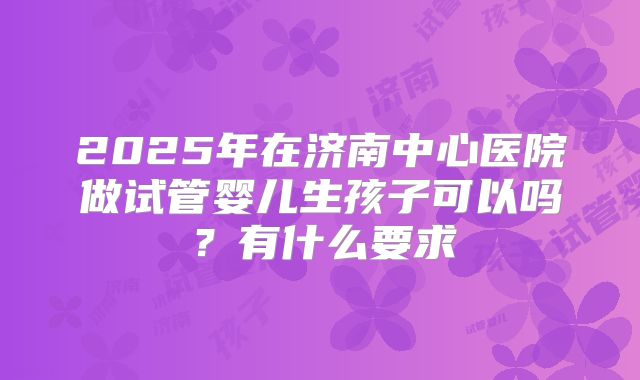 2025年在济南中心医院做试管婴儿生孩子可以吗?有什么要求