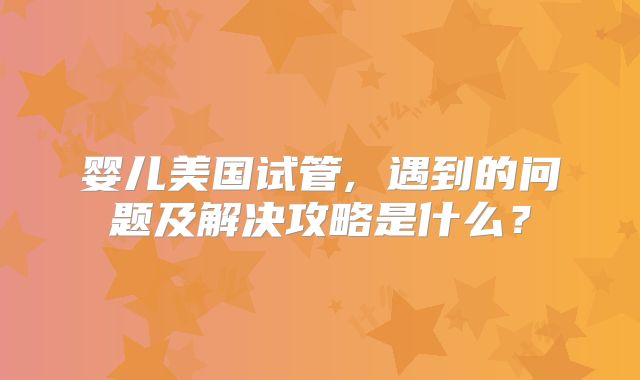 婴儿美国试管, 遇到的问题及解决攻略是什么？