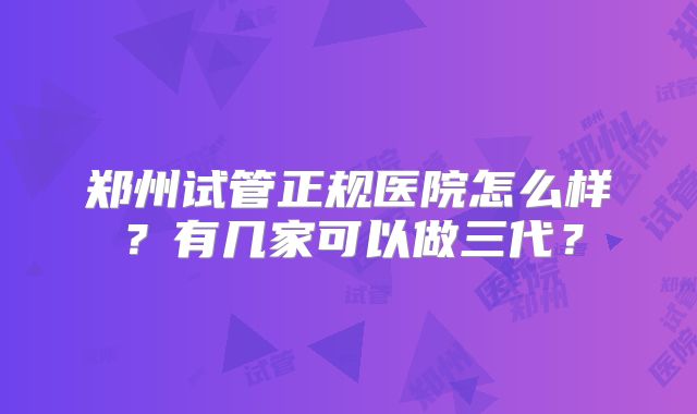 郑州试管正规医院怎么样？有几家可以做三代？