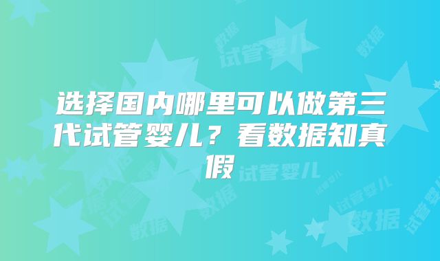 选择国内哪里可以做第三代试管婴儿?看数据知真假
