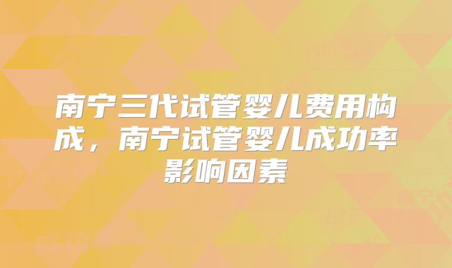南宁三代试管婴儿费用构成,南宁试管婴儿成功率影响因素