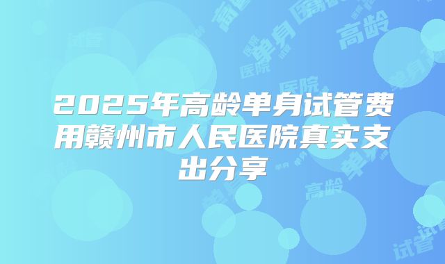 2025年高龄单身试管费用赣州市人民医院真实支出分享