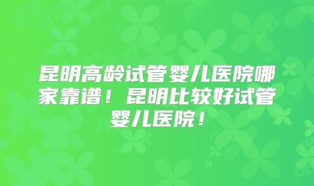 昆明高龄试管婴儿医院哪家靠谱!昆明比较好试管婴儿医院!