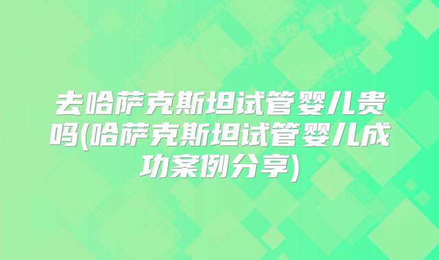 去哈萨克斯坦试管婴儿贵吗(哈萨克斯坦试管婴儿成功案例分享)
