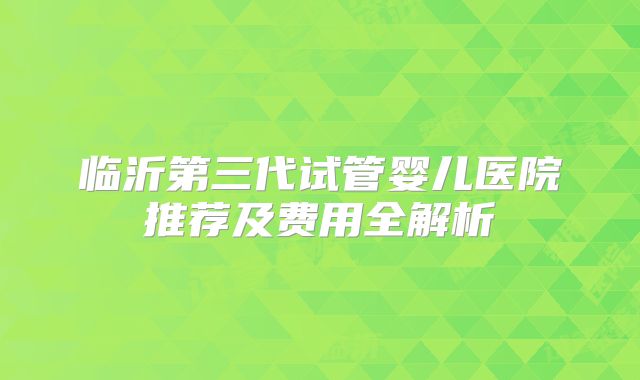 临沂第三代试管婴儿医院推荐及费用全解析