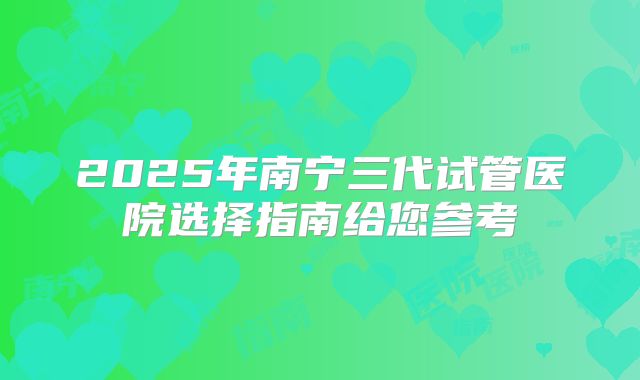 2025年南宁三代试管医院选择指南给您参考