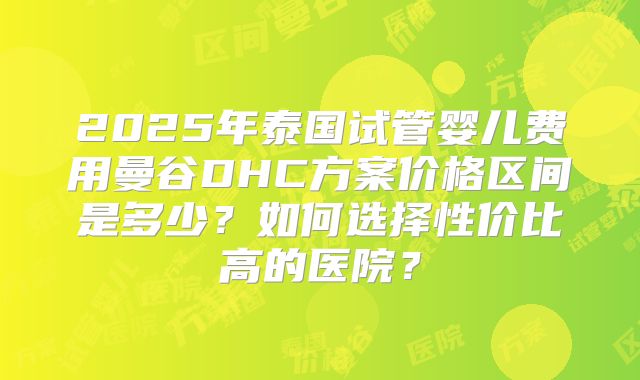 2025年泰国试管婴儿费用曼谷DHC方案价格区间是多少?如何选择性价比高的医院?