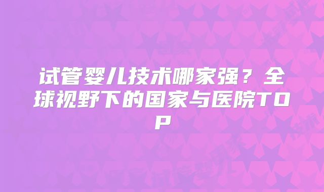 试管婴儿技术哪家强?全球视野下的国家与医院TOP