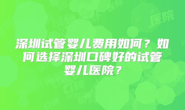 深圳试管婴儿费用如何?如何选择深圳口碑好的试管婴儿医院?