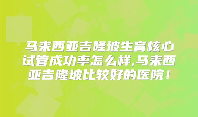 马来西亚吉隆坡生育核心试管成功率怎么样,马来西亚吉隆坡比较好的医院！