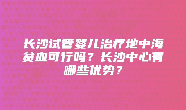 长沙试管婴儿治疗地中海贫血可行吗?长沙中心有哪些优势?