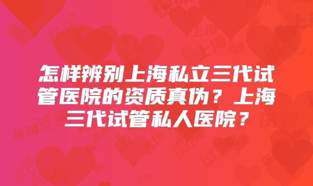 怎样辨别上海私立三代试管医院的资质真伪？上海三代试管私人医院？
