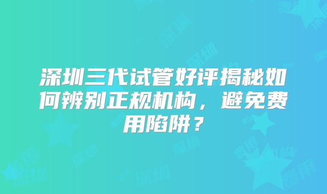 深圳三代试管好评揭秘如何辨别正规机构，避免费用陷阱？