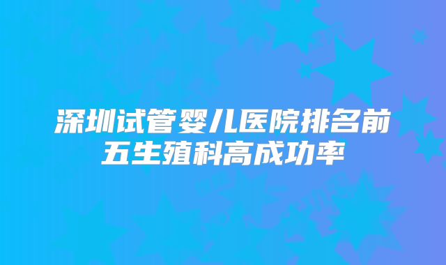 深圳试管婴儿医院排名前五生殖科高成功率