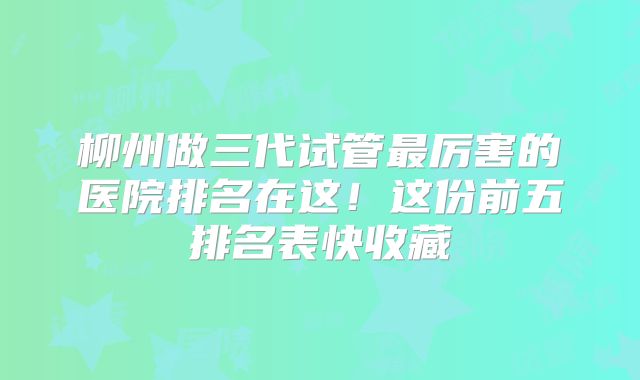 柳州做三代试管最厉害的医院排名在这!这份前五排名表快收藏
