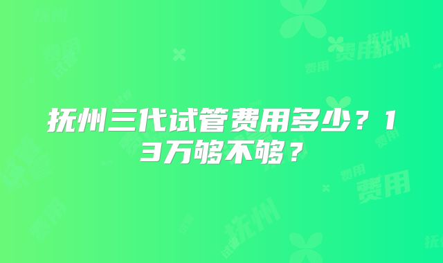 抚州三代试管费用多少?13万够不够?