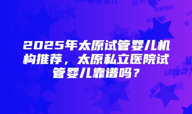 2025年太原试管婴儿机构推荐,太原私立医院试管婴儿靠谱吗?