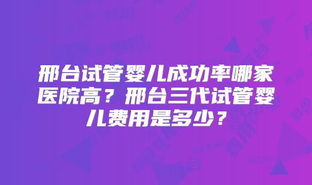 邢台试管婴儿成功率哪家医院高?邢台三代试管婴儿费用是多少?