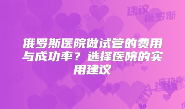 俄罗斯医院做试管的费用与成功率?选择医院的实用建议