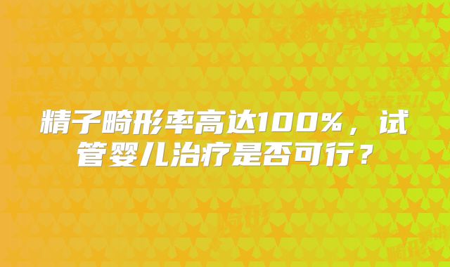 精子畸形率高达100%,试管婴儿治疗是否可行?