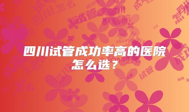 四川试管成功率高的医院怎么选?
