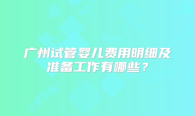 广州试管婴儿费用明细及准备工作有哪些？