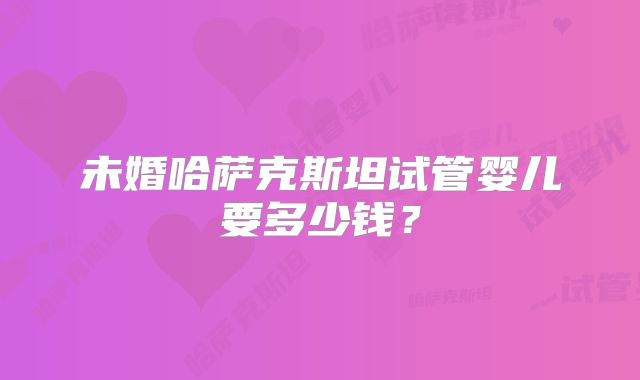 未婚哈萨克斯坦试管婴儿要多少钱？