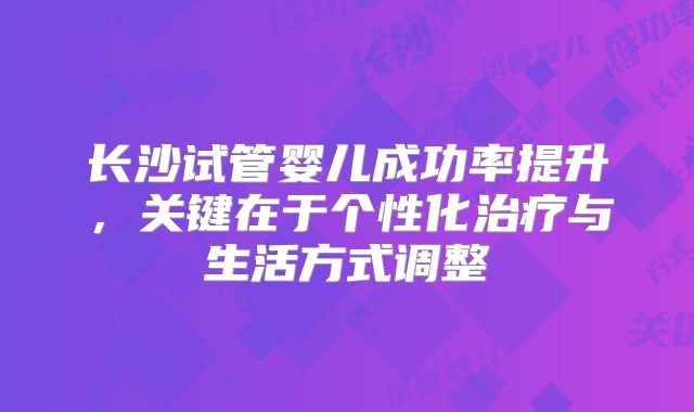 长沙试管婴儿成功率提升，关键在于个性化治疗与生活方式调整