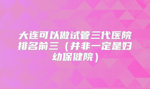大连可以做试管三代医院排名前三(并非一定是妇幼保健院)