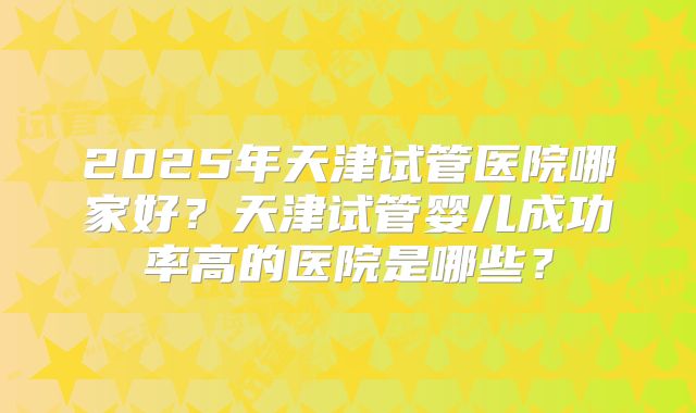 2025年天津试管医院哪家好？天津试管婴儿成功率高的医院是哪些？