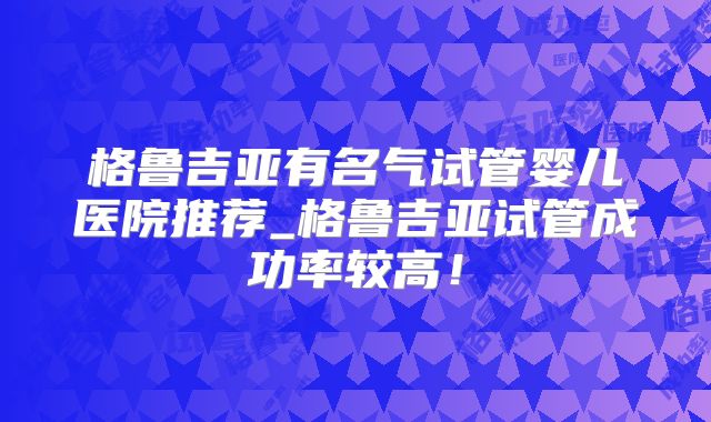 格鲁吉亚有名气试管婴儿医院推荐_格鲁吉亚试管成功率较高!