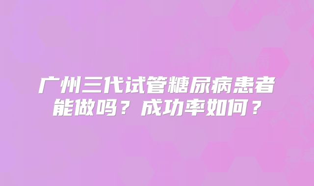 广州三代试管糖尿病患者能做吗?成功率如何?