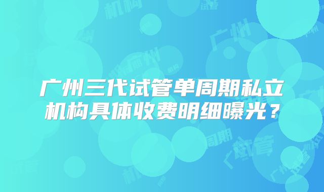 广州三代试管单周期私立机构具体收费明细曝光？