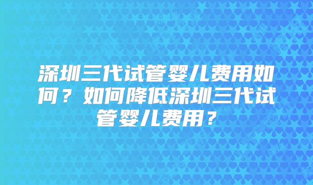 深圳三代试管婴儿费用如何？如何降低深圳三代试管婴儿费用？