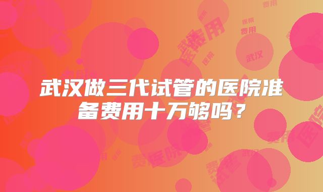 武汉做三代试管的医院准备费用十万够吗?