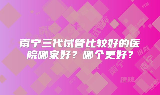 南宁三代试管比较好的医院哪家好？哪个更好？
