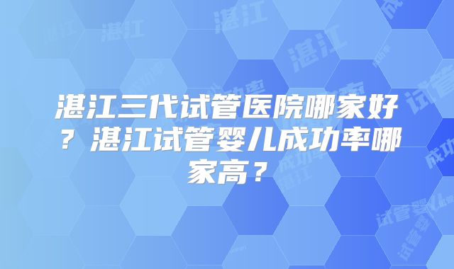 湛江三代试管医院哪家好？湛江试管婴儿成功率哪家高？