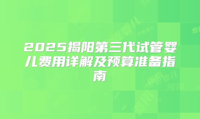 2025揭阳第三代试管婴儿费用详解及预算准备指南